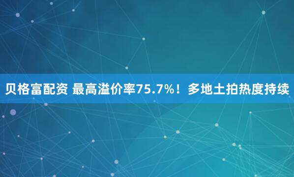 贝格富配资 最高溢价率75.7%！多地土拍热度持续