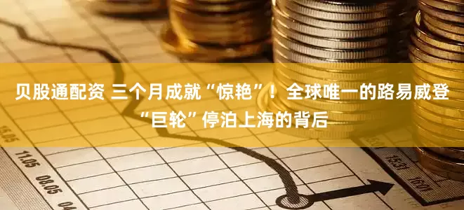 贝股通配资 三个月成就“惊艳”！全球唯一的路易威登“巨轮”停泊上海的背后