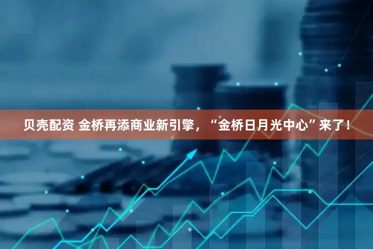 贝壳配资 金桥再添商业新引擎，“金桥日月光中心”来了！
