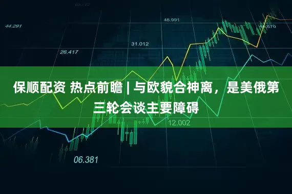 保顺配资 热点前瞻 | 与欧貌合神离，是美俄第三轮会谈主要障碍