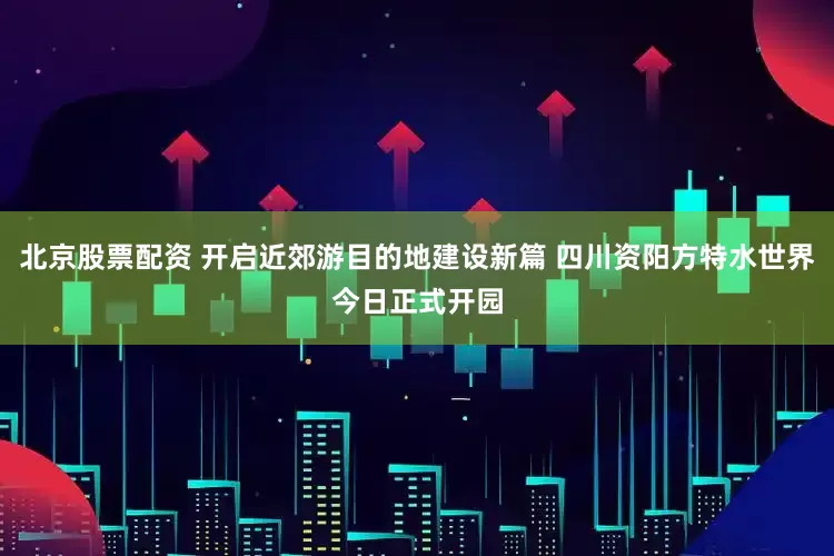 北京股票配资 开启近郊游目的地建设新篇 四川资阳方特水世界今日正式开园