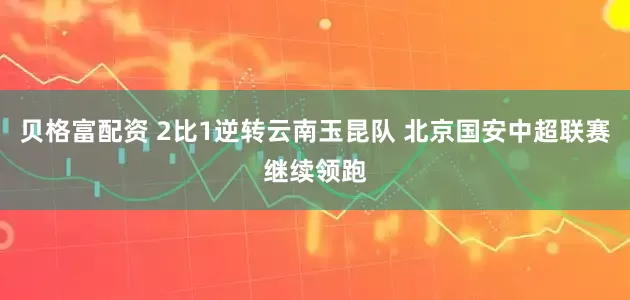 贝格富配资 2比1逆转云南玉昆队 北京国安中超联赛继续领跑
