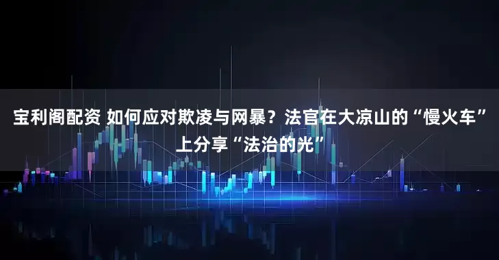 宝利阁配资 如何应对欺凌与网暴？法官在大凉山的“慢火车”上分享“法治的光”