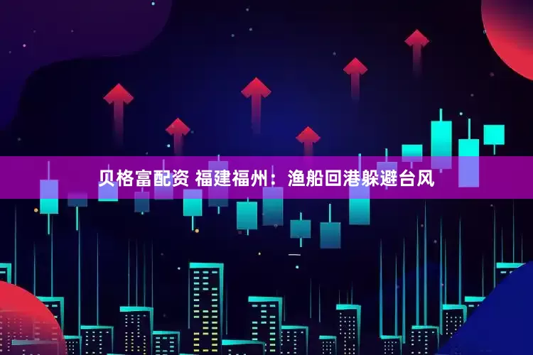 贝格富配资 福建福州：渔船回港躲避台风