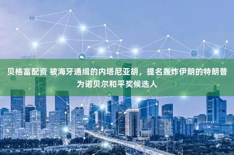 贝格富配资 被海牙通缉的内塔尼亚胡，提名轰炸伊朗的特朗普为诺贝尔和平奖候选人
