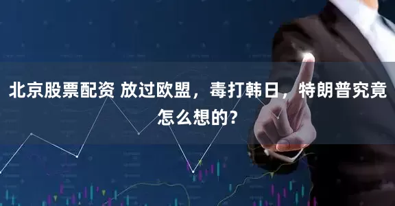 北京股票配资 放过欧盟，毒打韩日，特朗普究竟怎么想的？