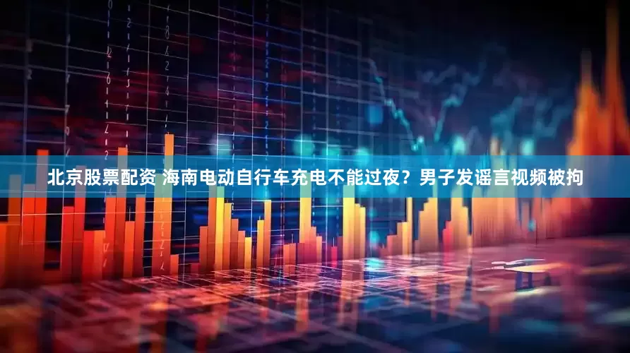 北京股票配资 海南电动自行车充电不能过夜？男子发谣言视频被拘