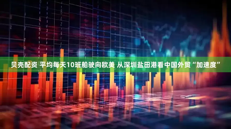 贝壳配资 平均每天10班船驶向欧美 从深圳盐田港看中国外贸“加速度”