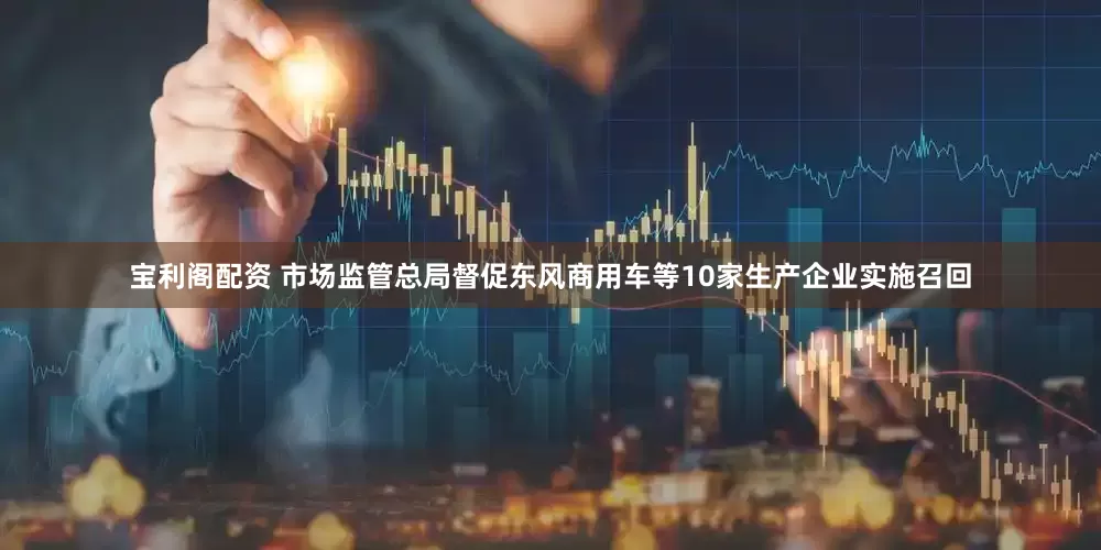 宝利阁配资 市场监管总局督促东风商用车等10家生产企业实施召回