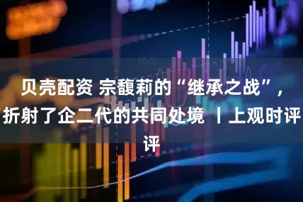 贝壳配资 宗馥莉的“继承之战”，折射了企二代的共同处境 丨上观时评