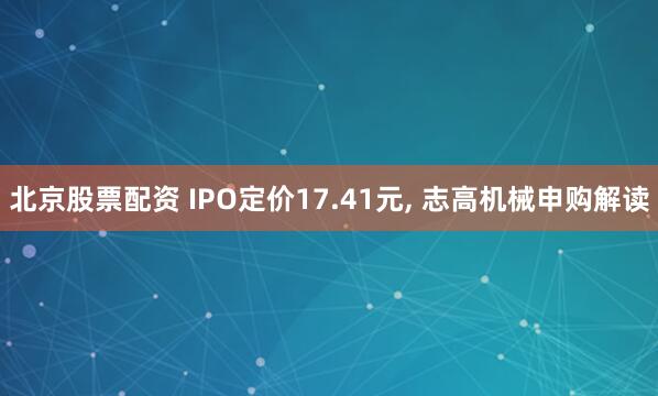北京股票配资 IPO定价17.41元, 志高机械申购解读