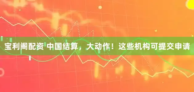 宝利阁配资 中国结算，大动作！这些机构可提交申请