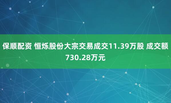 保顺配资 恒烁股份大宗交易成交11.39万股 成交额730.28万元