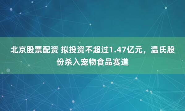 北京股票配资 拟投资不超过1.47亿元，温氏股份杀入宠物食品赛道