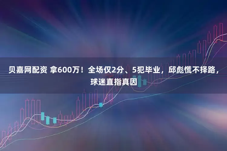 贝嘉网配资 拿600万！全场仅2分、5犯毕业，邱彪慌不择路，球迷直指真因