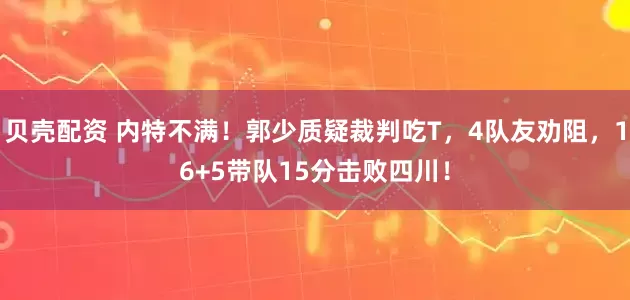 贝壳配资 内特不满！郭少质疑裁判吃T，4队友劝阻，16+5带队15分击败四川！