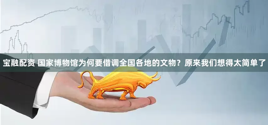 宝融配资 国家博物馆为何要借调全国各地的文物？原来我们想得太简单了