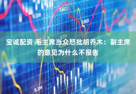 宝诚配资 毛主席当众怒批胡乔木：副主席的意见为什么不报告